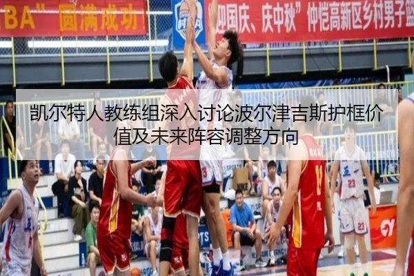 凯尔特人教练组深入讨论波尔津吉斯护框价值及未来阵容调整方向 | kaiyun