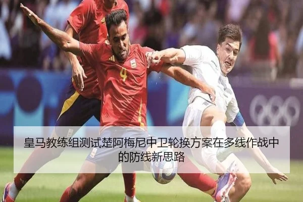 皇马教练组测试楚阿梅尼中卫轮换方案在多线作战中的防线新思路