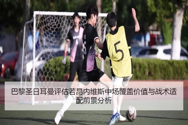 巴黎圣日耳曼评估若昂内维斯中场覆盖价值与战术适配前景分析