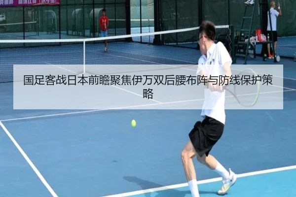 国足客战日本前瞻聚焦伊万双后腰布阵与防线保护策略